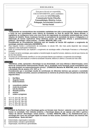 SOCIOLOGIA


                                           Esta prova deverá ser respondida,
                                        EXCLUSIVAMENTE, pelos candidatos
                                            aos cursos de Arte-Educação,
                                           Comunicação Social, Filosofia,
                                          Fonoaudiologia, História, Letras,
                                         Pedagogia, Secretariado Executivo e
                                                    Serviço Social.

Questão 01
     “Compreender as características das sociedades capitalistas tem sido a preocupação da Sociologia desde
     o início da sua consolidação como ciência da sociedade no final do século XIX. Nesse período, o
     capitalismo se configurava como uma nova forma de organização da sociedade caracterizada por novas
     relações de trabalho. Essas mudanças levaram os pensadores da sociedade da época a indagações e à
     elaboração de teorias explicativas dessa dinâmica social, sob diferentes olhares e posicionamentos
     políticos.” (Sociologia / vários autores. – Curitiba: SEED-PR, 2007, p.10).
     Considerando as circunstâncias históricas que em meados do século XIX explicam o surgimento da
     sociologia, assinale a alternativa INCORRETA.
a)   Para Augusto Comte o conhecimento da sociedade, no século XIX, não mais podia depender das crenças
     religiosas e das explicações metafísicas.
b)   Entre os acontecimentos que explicam o surgimento da sociologia estão a Revolução Francesa e a Revolução
     Industrial
c)   O criador do termo sociologia, para explicar a transformação do espírito humano, elaborou uma lei que chamou de
     lei dos três estados.
d)   O avanço do conhecimento científico é um dos principais fatores que explicam o surgimento da sociologia.
e)    Augusto Comte, para explicar a moderna sociedade industrial, elaborou e definiu o conceito de mais valia.

Questão 02
     “Decidimos, então, apresentar a Sociologia na sua diversidade, com seus dilemas e determinações, como
     forma de conhecimento historicamente situada, isto é, localizada numa formação social contraditória que
     não pode produzir um autoconhecimento unívoco”. (FORACCHI, Marialice M; MARTINS, José S. Sociologia
     e Sociedade. Rio de Janeiro, LTC, 1977, p. 1).
     Considerando que a sociologia resulta da contribuição de diferentes teóricos que pensam a sociedade
     mediante múltiplos conceitos, associe corretamente os números do primeiro bloco de palavras às letras do
     segundo bloco.

     1.    Karl Marx
     2.    Augusto Comte
     3.    Emile Durkheim

     A.    consciência coletiva
     B.    modo de produção
     C.    luta de classes
     D.    filosofia positiva
     E.    anomia
     F.    ordem e progresso

a)   1C e 1F; 2A e 2E; 3B e 3D.
b)   1B e 1C; 2D e 2F; 3A e 3E.
c)   1A e 1E; 2C e 2F; 3B e 3D.
d)   1D e 1F; 2B e 2D; 3A e 3C.
e)   1E e 1C; 2A e 2D; 3B e 3D.

Questão 03
     É a partir de Durkheim “que a Sociologia ganha um formato mais ‘técnico’, sabendo o que e como ela iria
     buscar na sociedade. Com métodos próprios, a Sociologia deixou de ser apenas uma idéia e ganhou
     ‘status’ de ciência” (Sociologia / vários autores. – Curitiba: SEED-PR, 2006, p. 33). Estabelecendo que a
     sociologia tem como seu principal objeto de estudo os fatos sociais, Durkheim atribuiu aos mesmos três
     características. Quais são elas?
a)   Exterioridade, organização e extensão.
b)   Exterioridade, coerção e generalidade.
c)   Organização, recorrência e generalidade.
 