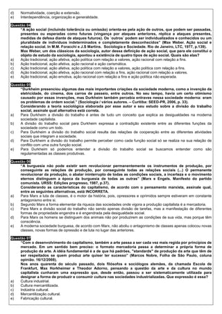 d)   Normatividade, coerção e extensão.
e)   Interdependência, organização e generalidade.

Questão 04
     “A ação social (incluindo tolerância ou omissão) orienta-se pela ação de outros, que podem ser passadas,
     presentes ou esperadas como futuras (vingança por ataques anteriores, réplica a ataques presentes,
     medidas de defesa diante de ataques futuros). Os ´outros` podem ser individualizados e conhecidos ou um
     pluralidade de indivíduos indeterminados e completamente desconhecidos” (Max Weber. Ação social e
     relação social. In M.M. Foracchi e J.S Martins. Sociologia e Sociedade. Rio de Janeiro, LTC, 1977, p.139).
     Max Weber, um dos clássicos da sociologia, autor dessa definição de ação social, que para ele constitui o
     objeto de estudo da sociologia, apontou a existência de quatro tipos de ação social. Quais são elas?
a)   Ação tradicional, ação afetiva, ação política com relação a valores, ação racional com relação a fins.
b)   Ação tradicional, ação afetiva, ação racional e ação carismática.
c)   Ação tradicional, ação afetiva, ação política com relação a valores, ação política com relação a fins.
d)   Ação tradicional, ação afetiva, ação racional com relação a fins, ação racional com relação a valores.
e)   Ação tradicional, ação emotiva, ação racional com relação a fins e ação política não esperada.

Questão 05
     “Durkheim presenciou algumas das mais importantes criações da sociedade moderna, como a invenção da
     eletricidade, do cinema, dos carros de passeio, entre outros. No seu tempo, havia um certo otimismo
     causado por essas invenções, mas Durkheim também percebia entraves nessa sociedade moderna: eram
     os problemas de ordem social.” (Sociologia / vários autores. – Curitiba: SEED-PR, 2006, p. 33).
     Considerando a teoria sociológica elaborada por esse autor e seu estudo sobre a divisão do trabalho
     social, assinale qual alternativa está correta.
a)   Para Durkheim a divisão do trabalho é antes de tudo um conceito que explica as desigualdades na moderna
     sociedade capitalista.
b)   A divisão do trabalho social para Durkheim expressa a contradição existente entre as diferentes funções da
     sociedade como um todo.
c)   Para Durkheim a divisão do trabalho social resulta das relações de cooperação entre as diferentes atividades
     sociais que integram a sociedade.
d)   Para Durkheim a divisão do trabalho permite perceber como cada função social só se realiza na sua relação de
     conflito com uma outra função social.
e)   Para Durkheim só podemos entender a divisão do trabalho social se buscamos entender como são
     regulamentadas as classes produtivas.

Questão 06
     “A burguesia não pode existir sem revolucionar permanentemente os instrumentos de produção, por
     conseguinte as relações de produção, por conseguinte todas as relações sociais (...) O permanente
     revolucionar da produção, o abalar ininterrupto de todas as condições sociais, a incerteza e o movimento
     eternos distinguem a época da burguesia de todas as outras” (Marx e Engels. Manifesto do partido
     comunista. URSS: Edições progresso, 1987, p.37).
     Considerando as características do capitalismo, de acordo com o pensamento marxista, assinale qual,
     entre as seguintes alternativas, está INCORRETA.
a)   Para Marx a luta de classes, é o motor da história, pois, opressores e oprimidos sempre estiveram em constante
     antagonismo entre si.
b)   Segundo Marx a forma elementar da riqueza das sociedades onde vigora a produção capitalista é a mercadoria.
c)   Para Marx a divisão social do trabalho não sendo apenas divisão de tarefas, mas a manifestação de diferentes
     formas de propriedade engendra e é engendrada pela desigualdade social.
d)   Para Marx os homens se distinguem dos animais não por produzirem as condições de sua vida, mas porque têm
     consciência.
e)   A moderna sociedade burguesa, de acordo com Marx, não aboliu o antagonismo de classes apenas colocou novas
     classes, novas formas de opressão e de luta no lugar das anteriores.

Questão 07
     “Com o desenvolvimento do capitalismo, também a arte passa a ser cada vez mais regida por princípios de
     mercado. Em um sentido bem preciso: o formato mercadoria passa a determinar a própria forma de
     produção da arte. A idéia fundamental é a de que há padrões, "standards" de produção da arte que têm de
     ser respeitados se quem produz arte quiser ter sucesso” (Marcos Nobre, Folha de São Paulo, coluna
     opinião. 16/12/2008).
     Nos anos quarenta do século passado, dois filósofos e sociólogos alemães, da chamada Escola de
     Frankfurt, Max Horkheimer e Theodor Adorno, pensando a questão da arte e da cultura no mundo
     capitalista cunharam uma expressão que, desde então, passou a ser sistematicamente utilizada para
     designar a forma de produzir e consumir cultura nas sociedades industrializadas. Que expressão é essa?
a)   Cultura industrial.
b)   Cultura mercantilizada.
c)   Indústria cultural.
d)   Mercantilização cultural.
e)   Fabricação cultural.
 