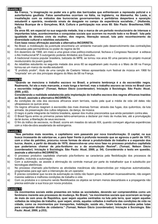 Questão 08
     Na Franca, “a imaginação no poder era o grito das barricadas que enfrentavam a repressão policial e o
     autoritarismo gaullista. Fatos semelhantes ocorriam na Itália, na Inglaterra, na Alemanha. No Leste, a
     insatisfação com os métodos das burocracias governamentais e partidárias despertava a oposição
     estudantil e operária, revelando sinais de desgaste no campo da experiência socialista...” (Hollanda,
     Heloisa Buarque de e Gonçalves, M.A. Cultura e participação nos anos 60. São Paulo: Brasiliense,1989,
     p.70).
     Os anos 60, em especial na sua segunda metade, traz a marca de um período revolucionário de intensas e
     importantes lutas, acontecimentos e conquistas sociais que ocorrem no mundo todo e no Brasil: luta pela
     igualdade de direitos civis da mulher, dos negros, liberação sexual, luta pelo reconhecimento da
     diversidade cultural e rebeliões estudantis.
     Com base nessa afirmação assinale a alternativa INCORRETA.
a)   No Brasil, a mobilização da juventude encontraria um ambiente marcado pelo desenvolvimento das contradições
     colocadas pela permanência no poder do regime de 64.
b)   Em dezembro de 1968, em meio a uma grave crise político-institucional, fechava o Congresso Nacional e editava
     o Ato Institucional Nº.5 outorgando poderes ilimitados aos Executivo.
c)   A tradicional música popular brasileira, batizada de MPB, se tornou nos anos 60 uma parceira do projeto musical
     revolucionário da jovem guarda.
d)   As rebeliões estudantis na segunda metade dos anos 60 se espalharam pelo mundo e o Maio de 68 na França
     tornou-se um marco da revolta estudantil.
e)   “É proibido proibir”, título de uma canção de Caetano Veloso apresentada num festival de música em 1968 foi
     “inspirada” em um dos principais slogans do Maio de 68 na França.

Questão 09
     “Quando se menciona o trabalho escravo no Brasil, a primeira lembrança é a da escravidão negra.
     Realmente, foi ela a mais marcante, a mais longa e terrível; mas o trabalho escravo se inicia no Brasil com
     a escravidão indígena” (Tomazi, Nelson Dácio (coordenador). Iniciação à Sociologia. São Paulo: Atual,
     2000, p.62).
     Considerando a realidade estabelecida pela implantação do trabalho escravo dos negros africanos trazidos
     ao Brasil, assinale a alternativa INCORRETA.
a)   As condições de vida dos escravos africanos eram terríveis, razão pela qual a média de vida útil deles não
     ultrapassava os quinze anos.
b)   Os negros africanos reagiram à escravidão das mais diversas formas: através das fugas, dos quilombos, da luta
     armada, da preservação dos cultos religiosos, da dança, da música.
c)   O negro é parte integrante da história brasileira, apesar dos muitos preconceitos que ainda persistem contra eles.
d)   O Brasil figura entre os primeiros países latino-americanos a declarar por meio de muitas leis, até a promulgação
     da lei áurea, a libertação de seus escravos.
e)   O fim do tráfico de escravos, no Brasil, ocorre em meados do século XIX, quando começam algumas experiências
     com a mão-de-obra assalariada de estrangeiros.

Questão 10
     “Nos períodos mais recentes, o capitalismo vem passando por nova transformação. O capital, na sua
     busca incessante de valorizar-se, e para fazer frente à profunda recessão que se agravou a partir de 1973,
     com a crise do petróleo, procurou novas formas de elevar a produtividade do trabalho e a expansão dos
     lucros. Assim, a partir da década de 1970, desenvolve-se uma nova fase no processo produtivo capitalista
     que poderíamos chamar de pós-fordismo ou a da acumulação flexível”. (Tomazi, Nelson Dácio
     (coordenador). Iniciação à Sociologia. São Paulo: Atual, 2000, p. 54). Considerando o texto em questão,
     assinale a alternativa INCORRETA.
a)   O processo produtivo capitalista chamado pós-fordismo se caracteriza pela flexibilização dos processos de
     trabalho, incluindo a automação.
b)   Com a automação, se assiste à eliminação do controle manual por parte do trabalhador que é substituído por
     tecnologias eletrônicas.
c)   No processo chamado pós-fordismo as atividades mecânicas são desenvolvidas por máquinas automatizadas,
     programadas para agir sem a intervenção de um operador.
d)   É preciso considerar que na era da automação os robôs não fazem greve, trabalham incansavelmente, não exigem
     maiores salários e melhores condições de trabalho e vida.
e)   Com os produtos e o consumo sendo flexibilizados os objetos se tornam menos descartáveis e a propaganda não
     precisa estimular a sua troca por novos produtos.

Questão 11
     Os movimentos sociais estão presentes em todas as sociedades, devendo ser compreendidos como um
     fenômeno inerente aos processos de mudança. No Brasil, “os movimentos sociais que ocorreram ao longo
     de mais de cem anos de República, quer sejam aqueles centrados na luta pela terra, quer sejam aqueles
     voltados às relações de trabalho, quer sejam, ainda, aqueles voltados à melhoria das condições de vida na
     cidade, como os movimentos por transportes, habitação, saúde etc., foram todos marcados pelas lutas
     para conquistar direitos de cidadania.” (Tomazi, Nelson Dácio (coordenador). Iniciação à Sociologia. São
     Paulo: Atual, 2000, p.253).
 