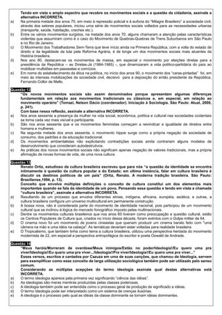 Tendo em vista o amplo espectro que recobre os movimentos sociais e a questão da cidadania, assinale a
     alternativa INCORRETA.
a)   Na primeira metade dos anos 70, em meio à repressão policial e à euforia do “Milagre Brasileiro” a sociedade civil,
     através dos setores populares, iniciou uma série de movimentos sociais voltados para as necessidades urbanas
     (transporte, saúde, habitação, creches etc.).
b)   Entre os vários movimentos surgidos, na metade dos anos 70, alguns chamaram a atenção pelas características
     violentas que assumiram como é o caso do Movimento de Quebras-Quebras de Trens Suburbanos em São Paulo
     e no Rio de Janeiro.
c)   O Movimento dos Trabalhadores Sem-Terra que teve início ainda na Primeira República, com a volta do estado de
     direito e da legalidade da luta pela Reforma Agrária, é de longe um dos movimentos sociais mais atuantes da
     História brasileira.
d)   Nos ano 80, destacam-se os movimentos de massa, em especial o movimento por eleições diretas para a
     presidência da República – as Diretas-Já (1984-1985) -, que dinamizaram a vida político-partidária do país ao
     mobilizar multidões em passeatas e comícios.
e)   Em nome do estabelecimento da ética na política, no início dos anos 90, o movimento dos “caras-pintadas” foi, em
     meio às intensas mobilizações da sociedade civil, decisivo para a deposição do então presidente da República,
     Fernando Collor de Mello.

Questão 12
     “Os novos movimentos sociais são assim denominados porque apresentam algumas diferenças
     fundamentais em relação aos movimentos tradicionais ou clássicos e, em especial, em relação ao
     movimento operário” (Tomazi, Nelson Dácio (coordenador). Iniciação à Sociologia. São Paulo: Atual, 2000,
     p. 241).
     Com base nessa reflexão, assinale a alternativa INCORRETA.
a)   Nos anos sessenta a presença da mulher na vida social, econômica, política e cultural nas sociedades ocidentais
     se torna cada vez mais visível e participante.
b)   São nos anos sessenta que e os movimentos feministas começam a reivindicar a igualdade de direitos entre
     homens e mulheres.
c)   Na segunda metade dos anos sessenta, o movimento hippie surge como a própria negação da sociedade de
     consumo, dos padrões e da educação tradicional.
d)   Os movimentos ambientalistas não explicitando contradições sociais ainda contrariam alguns modelos de
     desenvolvimento que consideram autodestrutivos.
e)   As práticas dos novos movimentos sociais não significam apenas negação de valores tradicionais, mas a própria
     afirmação de novas formas de vida, de uma nova cultura.

Questão 13
     Renato Ortiz, estudioso da cultura brasileira escreveu que para nós “a questão da identidade se encontra
     intimamente à questão da cultura popular e do Estado; em última instância, falar em cultura brasileira é
     discutir os destinos políticos de um país” (Ortiz, Renato. A moderna tradição brasileira. São Paulo:
     Brasiliense,1994, p. 13).
     Conceito que envolve múltiplas definições o conceito de cultura constitui um dos elementos mais
     importantes quando se fala da identidade de um povo. Pensando essa questão e tendo em vista a chamada
     “cultura brasileira”, assinale a alternativa INCORRETA.
a)   Resultando de um processo que envolve diferentes etnias, indígena, africana, européia, asiática, e outras, a
     cultura brasileira configura um universo multicultural em permanente construção.
b)   A bossa nova, não é considerada parte do movimento de identidade nacional, pois participou de um movimento
     cultural que se inclinou à lógica do mercado fonográfico imposto pelas multinacionais.
c)   Dentre os movimentos culturais brasileiros que nos anos 60 tiveram como preocupação a questão cultural, estão
     os Centros Populares de Cultura que, criados no início dessa década, foram extintos com o Golpe militar de 64.
d)   O cinema novo foi um movimento de jovens cineastas que queriam produzir um cinema barato feito com "uma
     câmera na mão e uma idéia na cabeça". As temáticas deveriam estar voltadas para realidade brasileira.
e)   O Tropicalismo, que também tinha como tema a cultura brasileira, utilizou uma perspectiva herdada do movimento
     modernista de 22, em especial a perspectiva antropofágica do escritor e poeta Oswald de Andrade.

Questão 14
     “Meus heróis/Morreram de overdose/Meus inimigos/Estão no poder/Ideologia!/Eu quero uma pra
     viver/Ideologia!/Eu quero uma pra viver.../Ideologia!/Pra viver/Ideologia!/Eu quero uma pra viver...”
     Esses versos, escritos e cantados por Cazuza em uma de suas canções, que chamou de Ideologia, servem
     para exemplificar como esse conceito de larga utilização sociológica também pode ser utilizado pelo senso
     comum.
     Considerando as múltiplas acepções do termo ideologia assinale qual destas alternativas está
     INCORRETA.
a)   O termo ideologia aparece pela primeira vez significando “ciência das idéias”.
b)   As ideologias são meras mentiras produzidas pelas classes poderosas.
c)   A ideologia também pode ser entendida como o processo geral de produção de significado e idéias.
d)   O termo Ideologia pode ser interpretado como um sistema de crenças ilusórias.
e)   A ideologia é o processo pelo qual as idéias da classe dominante se tornam idéias dominantes.
 