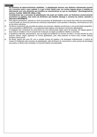 Questão 15
     No processo de desenvolvimento capitalista, “a globalização assume uma dinâmica interessante quando
     há o encontro entre o que é global, e o que é local. Neste caso, em muitos lugares temos a tradição se
     defrontando com uma dinâmica que modifica as características ou que as remodelam” (Sociologia/vários
     autores. Curitiba: SEED-PR, 2006, p.194).
     Considerando que o processo de globalização não pode ser tratado como um fenômeno exclusivamente
     econômico ou político, mas como um fenômeno que também abrange o universo da cultura, assinale a
     alternativa INCORRETA.
a)   Para alguns pensadores, estando no cerne do processo de globalização e do avanço dos meios de comunicação,
     o ato de poder se comunicar permite aos indivíduos expressarem suas opiniões e intenções, confrontando-as com
     as de outros indivíduos.
b)   Os blocos econômicos são reuniões de países que possuem relações econômicas e uma proximidade geográfica,
     como exemplifica o MERCOSUL, e se organizam para realizar uma abertura comercial e alfandegária.
c)   A instalação das montadoras de automóveis em uma determinada região serve de exemplo, da relação global e
     local. Elas se instalam e há um conjunto de mudanças na região que alteram hábitos e costumes.
d)   A tendência chamada autocentrismo, que se origina da tendência do homem de olhar o mundo através de seus
     próprios valores, segue vigorando no mundo globalizado, pois, está presente na forma como muitas culturas
     encaram outros povos.
e)   No Brasil, depois dos anos 50, com a entrada maciça de capitais e de empresas multinacionais, a cultura de
     massa foi fortalecida pelo processo de globalização, pelo fenômeno do consumismo e pelo avanço da tecnologia
     que passou a ofertar suas novidades no mercado sedutor da publicidade.
 