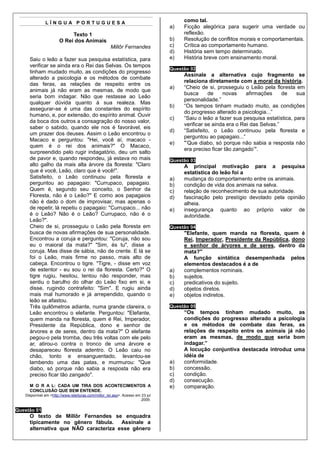 LÍNGUA PORTUGUESA                                                      como tal.
                                                                                a)   Ficção alegórica para sugerir uma verdade ou
                            Texto 1                                                  reflexão.
                       O Rei dos Animais                                        b)   Resolução de conflitos morais e comportamentais.
                                                     Millôr Fernandes           c)   Crítica ao comportamento humano.
                                                                                d)   História sem tempo determinado.
     Saiu o leão a fazer sua pesquisa estatística, para                         e)   História breve com ensinamento moral.
     verificar se ainda era o Rei das Selvas. Os tempos
                                                                                Questão 02
     tinham mudado muito, as condições do progresso
                                                                                     Assinale a alternativa cujo fragmento se
     alterado a psicologia e os métodos de combate
                                                                                     relaciona diretamente com a moral da história.
     das feras, as relações de respeito entre os
                                                                                a)   “Cheio de si, prosseguiu o Leão pela floresta em
     animais já não eram as mesmas, de modo que
                                                                                     busca      de    novas     afirmações     de    sua
     seria bom indagar. Não que restasse ao Leão
                                                                                     personalidade.”
     qualquer dúvida quanto à sua realeza. Mas
                                                                                b)   “Os tempos tinham mudado muito, as condições
     assegurar-se é uma das constantes do espírito
                                                                                     do progresso alterado a psicologia...”
     humano, e, por extensão, do espírito animal. Ouvir
                                                                                c)   “Saiu o leão a fazer sua pesquisa estatística, para
     da boca dos outros a consagração do nosso valor,
                                                                                     verificar se ainda era o Rei das Selvas.”
     saber o sabido, quando ele nos é favorável, eis
                                                                                d)   “Satisfeito, o Leão continuou pela floresta e
     um prazer dos deuses. Assim o Leão encontrou o
                                                                                     perguntou ao papagaio...”
     Macaco e perguntou: "Hei, você aí, macaco -
                                                                                e)   "’Que diabo, só porque não sabia a resposta não
     quem é o rei dos animais?" O Macaco,
                                                                                     era preciso ficar tão zangado’".
     surpreendido pelo rugir indagatório, deu um salto
     de pavor e, quando respondeu, já estava no mais                            Questão 03
     alto galho da mais alta árvore da floresta: "Claro                              A principal motivação para a pesquisa
     que é você, Leão, claro que é você!".                                           estatística do leão foi a
     Satisfeito, o Leão continuou pela floresta e                               a)   mudança do comportamento entre os animais.
     perguntou ao papagaio: "Currupaco, papagaio.                               b)   condição de vida dos animais na selva.
     Quem é, segundo seu conceito, o Senhor da                                  c)   relação de reconhecimento de sua autoridade.
     Floresta, não é o Leão?" E como aos papagaios                              d)   fascinação pelo prestígio devotado pela opinião
     não é dado o dom de improvisar, mas apenas o                                    alheia.
     de repetir, lá repetiu o papagaio: "Currupaco... não                       e)   insegurança quanto ao próprio valor de
     é o Leão? Não é o Leão? Currupaco, não é o                                      autoridade.
     Leão?".
     Cheio de si, prosseguiu o Leão pela floresta em                            Questão 04
     busca de novas afirmações de sua personalidade.                                 "Elefante, quem manda na floresta, quem é
     Encontrou a coruja e perguntou: "Coruja, não sou                                Rei, Imperador, Presidente da República, dono
     eu o maioral da mata?" "Sim, és tu", disse a                                    e senhor de árvores e de seres, dentro da
     coruja. Mas disse de sábia, não de crente. E lá se                              mata?"
     foi o Leão, mais firme no passo, mais alto de                                   A função sintática desempenhada pelos
     cabeça. Encontrou o tigre. "Tigre, - disse em voz                               elementos destacados é a de
     de estentor - eu sou o rei da floresta. Certo?" O                          a)   complementos nominais.
     tigre rugiu, hesitou, tentou não responder, mas                            b)   sujeitos.
     sentiu o barulho do olhar do Leão fixo em si, e                            c)   predicativos do sujeito.
     disse, rugindo contrafeito: "Sim". E rugiu ainda                           d)   objetos diretos.
     mais mal humorado e já arrependido, quando o                               e)   objetos indiretos.
     leão se afastou.
     Três quilômetros adiante, numa grande clareira, o                          Questão 05
     Leão encontrou o elefante. Perguntou: "Elefante,                                “Os tempos tinham mudado muito, as
     quem manda na floresta, quem é Rei, Imperador,                                  condições do progresso alterado a psicologia
     Presidente da República, dono e senhor de                                       e os métodos de combate das feras, as
     árvores e de seres, dentro da mata?" O elefante                                 relações de respeito entre os animais já não
     pegou-o pela tromba, deu três voltas com ele pelo                               eram as mesmas, de modo que seria bom
     ar, atirou-o contra o tronco de uma árvore e                                    indagar.”
     desapareceu floresta adentro. O Leão caiu no                                    A locução conjuntiva destacada introduz uma
     chão, tonto e ensanguentado, levantou-se                                        idéia de
     lambendo uma das patas, e murmurou: "Que                                   a)   conformidade.
     diabo, só porque não sabia a resposta não era                              b)   concessão.
     preciso ficar tão zangado".                                                c)   condição.
                                                                                d)   consecução.
     M O R A L: CADA UM TIRA DOS ACONTECIMENTOS A                               e)   comparação.
     CONCLUSÃO QUE BEM ENTENDE.
   Disponível em <http://www.releituras.com/millor_rei.asp>. Acesso em 23 jul
                                                                       2009.

Questão 01
     O texto de Millôr Fernandes se enquadra
     tipicamente no gênero fábula. Assinale a
     alternativa que NÃO caracteriza esse gênero
 