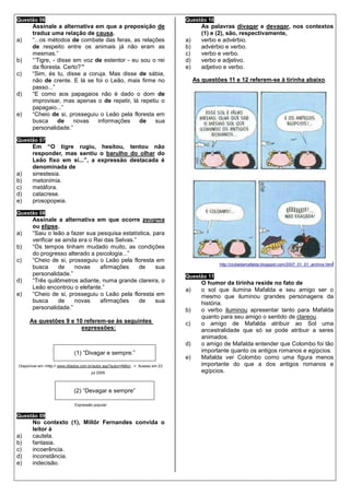 Questão 06                                                                           Questão 10
       Assinale a alternativa em que a preposição de                                         As palavras divagar e devagar, nos contextos
       traduz uma relação de causa.                                                          (1) e (2), são, respectivamente,
a)     “...os métodos de combate das feras, as relações                              a)      verbo e advérbio.
       de respeito entre os animais já não eram as                                   b)      advérbio e verbo.
       mesmas.”                                                                      c)      verbo e verbo.
b)     “‘Tigre, - disse em voz de estentor - eu sou o rei                            d)      verbo e adjetivo.
       da floresta. Certo?’"                                                         e)      adjetivo e verbo.
c)     “Sim, és tu, disse a coruja. Mas disse de sábia,
       não de crente. E lá se foi o Leão, mais firme no                                   As questões 11 e 12 referem-se à tirinha abaixo.
       passo...”
d)     “E como aos papagaios não é dado o dom de
       improvisar, mas apenas o de repetir, lá repetiu o
       papagaio...”
e)     “Cheio de si, prosseguiu o Leão pela floresta em
       busca      de    novas   informações    de    sua
       personalidade.”

Questão 07
       Em “O tigre rugiu, hesitou, tentou não
       responder, mas sentiu o barulho do olhar do
       Leão fixo em si...”, a expressão destacada é
       denominada de
a)     sinestesia.
b)     metonímia.
c)     metáfora.
d)     catacrese.
e)     prosopopeia.

Questão 08
       Assinale a alternativa em que ocorre zeugma
       ou elipse.
a)     “Saiu o leão a fazer sua pesquisa estatística, para
       verificar se ainda era o Rei das Selvas.”
b)     “Os tempos tinham mudado muito, as condições
       do progresso alterado a psicologia...”
c)     “Cheio de si, prosseguiu o Leão pela floresta em
                                                                                                   http://clubedamafalda.blogspot.com/2007_01_01_archive.html
       busca      de    novas     afirmações     de    sua
       personalidade.”                                                               Questão 11
d)     “Três quilômetros adiante, numa grande clareira, o                                    O humor da tirinha reside no fato de
       Leão encontrou o elefante.”                                                   a)      o sol que ilumina Mafalda e seu amigo ser o
e)     “Cheio de si, prosseguiu o Leão pela floresta em                                      mesmo que iluminou grandes personagens da
       busca      de    novas     afirmações     de    sua                                   história.
       personalidade.”                                                               b)      o verbo iluminou apresentar tanto para Mafalda
                                                                                             quanto para seu amigo o sentido de clareou.
      As questões 9 e 10 referem-se às seguintes                                     c)      o amigo de Mafalda atribuir ao Sol uma
                        expressões:                                                          ancestralidade que só se pode atribuir a seres
                                                                                             animados.
                                                                                     d)      o amigo de Mafalda entender que Colombo foi tão
                               (1) “Divagar e sempre.”                                       importante quanto os antigos romanos e egípcios.
                                                                                     e)      Mafalda ver Colombo como uma figura menos
Disponível em <http:// www.ditados.com.br/autor.asp?autor=Millor...>. Acesso em 23           importante do que a dos antigos romanos e
                                         jul 2009.                                           egípcios.


                               (2) “Devagar e sempre”

                               Expressão popular

Questão 09
       No contexto (1), Millôr Fernandes convida o
       leitor à
a)     cautela.
b)     fantasia.
c)     incoerência.
d)     inconstância.
e)     indecisão.
 