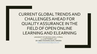 CURRENT GLOBALTRENDSAND
CHALLENGESAHEAD FOR
QUALITYASSURANCE INTHE
FIELD OF OPEN ONLINE
LEARNINGAND ELEARNING
UNIVERSITY OF NICOSIA (UNIC), CYPRUS,
11-17 SEPTEMBER 2016
DR. EBBA OSSIANNILSSON, SWEDEN
Ebba Ossiannilsson@gmail.com
 