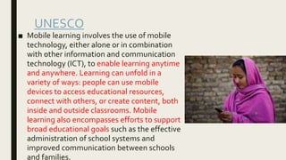 UNESCO
■ Mobile learning involves the use of mobile
technology, either alone or in combination
with other information and communication
technology (ICT), to enable learning anytime
and anywhere. Learning can unfold in a
variety of ways: people can use mobile
devices to access educational resources,
connect with others, or create content, both
inside and outside classrooms. Mobile
learning also encompasses efforts to support
broad educational goals such as the effective
administration of school systems and
improved communication between schools
and families.
 