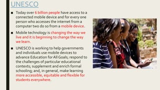 UNESCO
■ Today over 6 billion people have access to a
connected mobile device and for every one
person who accesses the internet from a
computer two do so from a mobile device.
■ Mobile technology is changing the way we
live and it is beginning to change the way
we learn.
■ UNESCO is working to help governments
and individuals use mobile devices to
advance Education forAll Goals; respond to
the challenges of particular educational
contexts; supplement and enrich formal
schooling; and, in general, make learning
more accessible, equitable and flexible for
students everywhere.
 