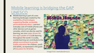 Mobile learning is bridging the GAP
UNESCO
■ Mobile learning is part of a new
learning landscape created by the
availability of technologies
supporting flexible, accessible,
personalized education. Learners’
everyday uses of mobile phones and
other devices such as games
consoles, which can also be used for
learning, are now major drivers for
the rapid uptake of mobile learning
throughout the world. Crucially,
mobile learning can contribute to the
global commitment to provide
quality education for children, youth
and adults, as expressed in the goals
of Education for All (EFA).
Image from namfullordinna.is
 