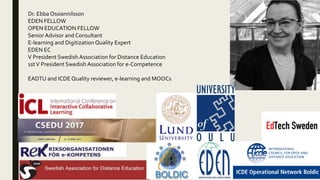 Dr. Ebba Ossiannilsson
EDEN FELLOW
OPEN EDUCATION FELLOW
Senior Advisor and Consultant
E-learning and DigitizationQuality Expert
EDEN EC
V President SwedishAssociation for Distance Education
1stV President Swedish Association for e-Competence
EADTU and ICDE Quality reviewer, e-learning and MOOCs
 