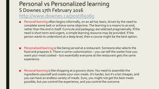 Personal vs Personalized learning
S Downes 17th February 2016
http://www.downes.ca/post/65065
■ Personal learning often begins informally, on an ad hoc basis, driven by the need to
complete some task or achieve some objective.The learning is a means to an end,
rather than the end in itself. Curricula and pedagogy are selected pragmatically. If the
need is short term and urgent, a simple learning resource may be provided. If the
person wants to understand at a deep level, then a course might be the best option.
■ Personalized learning is like being served at a restaurant. Someone else selects the
food and prepares it.There is some customization – you can tell the waiter how you
want your meat cooked – but essentially everyone at the restaurant gets the same
experience.
■ Personal learning is like shopping at a grocery store.You need to assemble the
ingredients yourself and create your own meals. It’s harder, but it’s a lot cheaper, and
you can have an endless variety of meals. Sure, you might not get the best meals
possible, but you control the experience, and you control the outcome
 