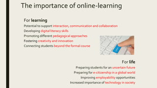 The importance of online-learning
For learning
Potential to support interaction, communication and collaboration
Developing digital literacy skills
Promoting different pedagogical approaches
Fostering creativity and innovation
Connecting students beyond the formal course
For life
Preparing students for an uncertain future
Preparing for e-citizenship in a global world
Improving employability opportunities
Increased importance of technology in society
 