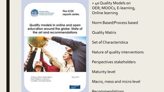 + 40 Quality Models on
OER; MOOCs, E-learning,
Online learning
Norm Based/Process based
Quality Matrix
Set of Characteristica
Nature of quality interventions
Perspectives stakeholders
Maturity level
Macro, meso and micro level
 