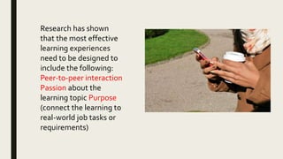 Research has shown
that the most effective
learning experiences
need to be designed to
include the following:
Peer-to-peer interaction
Passion about the
learning topic Purpose
(connect the learning to
real-world job tasks or
requirements)
 