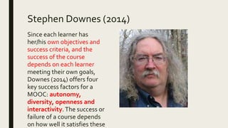 Stephen Downes (2014)
Since each learner has
her/his own objectives and
success criteria, and the
success of the course
depends on each learner
meeting their own goals,
Downes (2014) offers four
key success factors for a
MOOC: autonomy,
diversity, openness and
interactivity. The success or
failure of a course depends
on how well it satisfies these
 