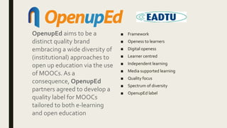 ■ Framework
■ Openess to learners
■ Digital openess
■ Learner centred
■ Independent learning
■ Media supported learning
■ Quality focus
■ Spectrum of diversity
■ OpenupEd label
OpenupEd aims to be a
distinct quality brand
embracing a wide diversity of
(institutional) approaches to
open up education via the use
of MOOCs. As a
consequence, OpenupEd
partners agreed to develop a
quality label for MOOCs
tailored to both e-learning
and open education
 
