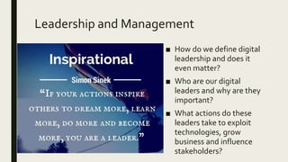 Leadership and Management
■ How do we define digital
leadership and does it
even matter?
■ Who are our digital
leaders and why are they
important?
■ What actions do these
leaders take to exploit
technologies, grow
business and influence
stakeholders?
 