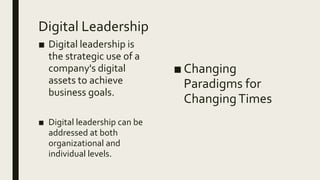Digital Leadership
■ Digital leadership is
the strategic use of a
company's digital
assets to achieve
business goals.
■ Digital leadership can be
addressed at both
organizational and
individual levels.
■ Changing
Paradigms for
ChangingTimes
 