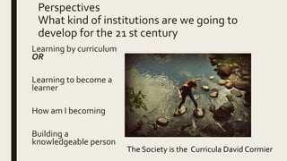 Perspectives
What kind of institutions are we going to
develop for the 21 st century
Learning by curriculum
OR
Learning to become a
learner
How am I becoming
Building a
knowledgeable person
The Society is the Curricula David Cormier
 
