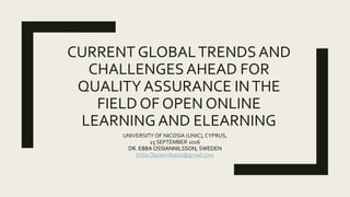 CURRENT GLOBALTRENDSAND
CHALLENGESAHEAD FOR
QUALITYASSURANCE INTHE
FIELD OF OPEN ONLINE
LEARNINGAND ELEARNING
UNIVERSITY OF NICOSIA (UNIC), CYPRUS,
15 SEPTEMBER 2016
DR. EBBA OSSIANNILSSON, SWEDEN
Ebba Ossiannilsson@gmail.com
 