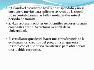  1. Cuando el estudiante haya sido suspendido y no se 
encuentre mérito para aplicar o se revoque la sanción, 
no se contabilizarán las fallas anotadas durante el 
período de trámite. 
 2. -Las representaciones estudiantiles se posesionaran 
como tales ante el Secretario General de la 
Universidad. 
 El estudiante que desea hacer una transferencia se le 
evaluaran los créditos del programa en que esta 
inscrito con el que desea transferirse para obtener así 
una debida respuesta. 
 