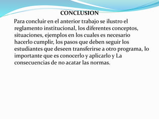 CONCLUSION 
Para concluir en el anterior trabajo se ilustro el 
reglamento institucional, los diferentes conceptos, 
situaciones, ejemplos en los cuales es necesario 
hacerlo cumplir, los pasos que deben seguir los 
estudiantes que deseen transferirse a otro programa, lo 
importante que es conocerlo y aplicarlo y La 
consecuencias de no acatar las normas. 
