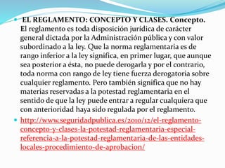  EL REGLAMENTO: CONCEPTO Y CLASES. Concepto. 
El reglamento es toda disposición jurídica de carácter 
general dictada por la Administración pública y con valor 
subordinado a la ley. Que la norma reglamentaria es de 
rango inferior a la ley significa, en primer lugar, que aunque 
sea posterior a ésta, no puede derogarla y por el contrario, 
toda norma con rango de ley tiene fuerza derogatoria sobre 
cualquier reglamento. Pero también significa que no hay 
materias reservadas a la potestad reglamentaria en el 
sentido de que la ley puede entrar a regular cualquiera que 
con anterioridad haya sido regulada por el reglamento. 
 http://www.seguridadpublica.es/2010/12/el-reglamento-concepto- 
y-clases-la-potestad-reglamentaria-especial-referencia- 
a-la-potestad-reglamentaria-de-las-entidades-locales- 
procedimiento-de-aprobacion/ 
 