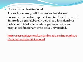  Normatividad Institucional 
Los reglamentos y políticas institucionales son 
documentos aprobados por el Comité Directivo, con el 
ánimo de asignar deberes y derechos a los miembros 
de la comunidad y de regular algunas actividades 
propias del funcionamiento de la Universidad. 
http://secretariageneral.uniandes.edu.co/index.php/e 
s/normatividad-institucional 
 