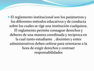  El reglamento institucional son los parámetros y 
los diferentes métodos educativos y de conducta 
sobre los cuales se rige una institución cualquiera. 
El reglamento permite consagrar derechos y 
deberes de una manera coordinada y reciproca en 
la cual tanto estudiante , docentes y entes 
administrativos deben ceñirse para orientarse a la 
hora de exigir derechos y contraer 
responsabilidades 
 