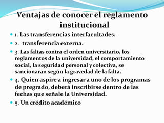 Ventajas de conocer el reglamento 
institucional 
 1. Las transferencias interfacultades. 
 2. transferencia externa. 
 3. Las faltas contra el orden universitario, los 
reglamentos de la universidad, el comportamiento 
social, la seguridad personal y colectiva, se 
sancionaran según la gravedad de la falta. 
 4. Quien aspire a ingresar a uno de los programas 
de pregrado, deberá inscribirse dentro de las 
fechas que señale la Universidad. 
 5. Un crédito académico 
 