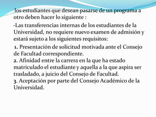 los estudiantes que desean pasarse de un programa a 
otro deben hacer lo siguiente : 
-Las transferencias internas de los estudiantes de la 
Universidad, no requiere nuevo examen de admisión y 
estará sujeto a los siguientes requisitos: 
1. Presentación de solicitud motivada ante el Consejo 
de Facultad correspondiente. 
2. Afinidad entre la carrera en la que ha estado 
matriculado el estudiante y aquella a la que aspira ser 
trasladado, a juicio del Consejo de Facultad. 
3. Aceptación por parte del Consejo Académico de la 
Universidad. 
 