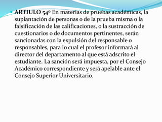  ARTIULO 54º En materias de pruebas académicas, la 
suplantación de personas o de la prueba misma o la 
falsificación de las calificaciones, o la sustracción de 
cuestionarios o de documentos pertinentes, serán 
sancionadas con la expulsión del responsable o 
responsables, para lo cual el profesor informará al 
director del departamento al que está adscrito el 
estudiante. La sanción será impuesta, por el Consejo 
Académico correspondiente y será apelable ante el 
Consejo Superior Universitario. 
 