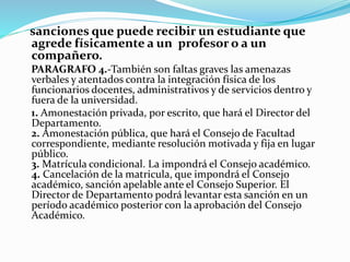 sanciones que puede recibir un estudiante que 
agrede físicamente a un profesor o a un 
compañero. 
PARAGRAFO 4.-También son faltas graves las amenazas 
verbales y atentados contra la integración física de los 
funcionarios docentes, administrativos y de servicios dentro y 
fuera de la universidad. 
1. Amonestación privada, por escrito, que hará el Director del 
Departamento. 
2. Amonestación pública, que hará el Consejo de Facultad 
correspondiente, mediante resolución motivada y fija en lugar 
público. 
3. Matrícula condicional. La impondrá el Consejo académico. 
4. Cancelación de la matricula, que impondrá el Consejo 
académico, sanción apelable ante el Consejo Superior. El 
Director de Departamento podrá levantar esta sanción en un 
período académico posterior con la aprobación del Consejo 
Académico. 
 
