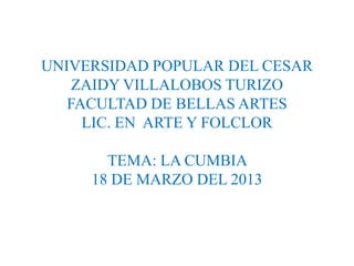 UNIVERSIDAD POPULAR DEL CESAR
    ZAIDY VILLALOBOS TURIZO
   FACULTAD DE BELLAS ARTES
     LIC. EN ARTE Y FOLCLOR

       TEMA: LA CUMBIA
     18 DE MARZO DEL 2013
 
