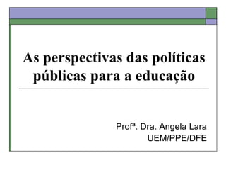 As perspectivas das políticas
públicas para a educação
Profª. Dra. Angela Lara
UEM/PPE/DFE
 
