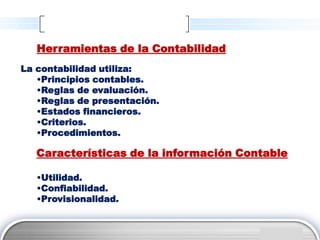 Herramientas de la Contabilidad
La contabilidad utiliza:
   •Principios contables.
   •Reglas de evaluación.
   •Reglas de presentación.
   •Estados financieros.
   •Criterios.
   •Procedimientos.

   Características de la información Contable

   •Utilidad.
   •Confiabilidad.
   •Provisionalidad.


                                         LOGO
 