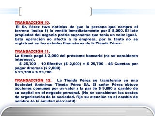 TRANSACCIÓN 10.
 El Sr. Pérez tuvo noticias de que la persona que compro el
terreno (inciso 6) lo vendió inmediatamente por $ 8,000. El lote
propiedad del negocio podría suponerse que tenia un valor igual.
Esta operación no afecta a la empresa, por lo tanto no se
registrará en los estados financieros de la Tienda Pérez.

TRANSACCIÓN 11.
La tienda pagó $ 2,000 del préstamo bancario (no se consideren
intereses).
   $ 25,700 – 10 Efectivo ($ 2,000) = $ 25,700 – 46 Cuentas por
pagar diversas ($ 2,000)
$ 23,700 = $ 23,700

TRANSACCIÓN 12.       La Tienda Pérez se transformó en una
Sociedad Anónima: Tienda Pérez SA. El señor Pérez obtuvo
acciones comunes por un valor a la par de $ 9,800 a cambio de
su capital en el negocio personal. (No se consideran los costos
de organización de la sociedad. Fije su atención en el cambio de
nombre de la entidad mercantil).


                                                            LOGO
 