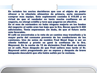 En octubre los socios decidieron que con el objeto de poder
ofrecer a la clientela alimentos de primera, seria necesario
comprar mas equipo. Este suplemento costaba $ 415.95 y en
virtud de que el vendedor no tenía mucha confianza en el
negocio, no otorgó crédito y tuvo que pagarse en efectivo.
En el mes de noviembre no hubo ninguna mejoría en los fondos
del negocio: el saldo eran tan bajo que la Sra. Bevan aportó $ 400
adicionales. Tenía esperanzas sin duda, de que el futuro seria
más favorable.
El café se encontraba a la veta de un camino muy transitado y la
mayor parte del consumo provenía de los conductores de los
camiones. Uno de estos de nombre Fred Mead llego a ser un
cliente habitual y pronto se ganó la confianza de la Sra.
Maywood. En la noche de 12 de diciembre Fred Mead se detuvo
en el café. Poco después de que Fred saliera mas tarde el Sr.
Maywood entró preguntando por su esposa y después de breve
búsqueda descubrió que ella había salido por la ventana.




                                                              LOGO
 