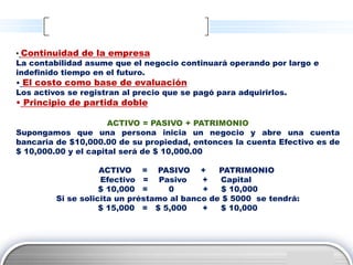 • Continuidad de la empresa
La contabilidad asume que el negocio continuará operando por largo e
indefinido tiempo en el futuro.
• El costo como base de evaluación
Los activos se registran al precio que se pagó para adquirirlos.
• Principio de partida doble

                      ACTIVO = PASIVO + PATRIMONIO
Supongamos que una persona inicia un negocio y abre una cuenta
bancaria de $10,000.00 de su propiedad, entonces la cuenta Efectivo es de
$ 10,000.00 y el capital será de $ 10,000.00

                    ACTIVO = PASIVO +          PATRIMONIO
                    Efectivo = Pasivo      +   Capital
                    $ 10,000 =     0       +    $ 10,000
         Si se solicita un préstamo al banco de $ 5000 se tendrá:
                    $ 15,000 = $ 5,000     +   $ 10,000




                                                                LOGO
 