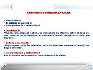 CONVENIOS FUNDAMENTALES

• Consistencia.
• El criterio conversador.
• La importancia o materialidad.

• Consistencia
«Cuando una empresa obtiene un descuento en efectivo sobre el paso de

sus cuentas de proveedores, el descuento puede conceptuarse como un
ingreso».

• Criterio conservador
«Regístrense todas las pérdidas, pero los ingresos solamente cuando se

hayan obtenido».

• La Importancia y Materialidad
Los tribunales no tomarán en cuenta asuntos triviales.




                                                             LOGO
 