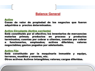 Balance General
Activo
Cosas de valor de propiedad de los negocios que fueron
adquiridos a precios determinados.

Activo Circulante (Activo corriente)
Está constituido por el efectivo; los inventarios de mercancías
materias primas; productos en proceso y productos
terminados; cuentas por cobrar a clientes, cuentas por cobrar
a funcionarios, empleados; activos diferidos; valores
negociables; gastos pagados por adelantado.

Activo Fijo
Está constituido por la maquinaria inmueble y equipo,
terrenos, muebles y enseres, etc.
Otros activos: Activos intangibles; valores; cargas diferidas.


                                                         LOGO
 