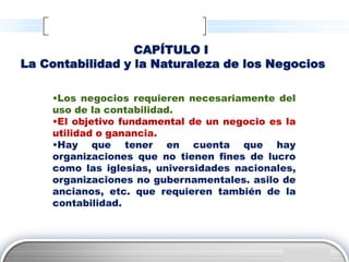 CAPÍTULO I
La Contabilidad y la Naturaleza de los Negocios

    •Los negocios requieren necesariamente del
    uso de la contabilidad.
    •El objetivo fundamental de un negocio es la
    utilidad o ganancia.
    •Hay que tener en cuenta que hay
    organizaciones que no tienen fines de lucro
    como las iglesias, universidades nacionales,
    organizaciones no gubernamentales. asilo de
    ancianos, etc. que requieren también de la
    contabilidad.




                                               LOGO
 