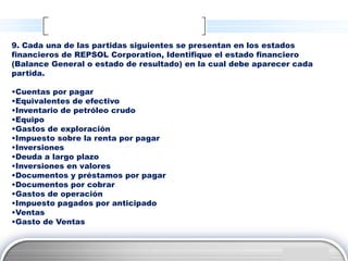 9. Cada una de las partidas siguientes se presentan en los estados
financieros de REPSOL Corporation, Identifique el estado financiero
(Balance General o estado de resultado) en la cual debe aparecer cada
partida.

•Cuentas por pagar
•Equivalentes de efectivo
•Inventario de petróleo crudo
•Equipo
•Gastos de exploración
•Impuesto sobre la renta por pagar
•Inversiones
•Deuda a largo plazo
•Inversiones en valores
•Documentos y préstamos por pagar
•Documentos por cobrar
•Gastos de operación
•Impuesto pagados por anticipado
•Ventas
•Gasto de Ventas


                                                                LOGO
 