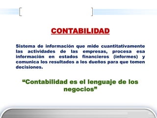 CONTABILIDAD

Sistema de información que mide cuantitativamente
las actividades de las empresas, procesa esa
información en estados financieros (informes) y
comunica los resultados a los dueños para que tomen
decisiones.


  “Contabilidad es el lenguaje de los
              negocios”


                                             LOGO
 