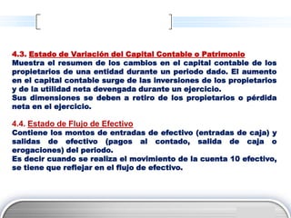4.3. Estado de Variación del Capital Contable o Patrimonio
Muestra el resumen de los cambios en el capital contable de los
propietarios de una entidad durante un periodo dado. El aumento
en el capital contable surge de las inversiones de los propietarios
y de la utilidad neta devengada durante un ejercicio.
Sus dimensiones se deben a retiro de los propietarios o pérdida
neta en el ejercicio.

4.4. Estado de Flujo de Efectivo
Contiene los montos de entradas de efectivo (entradas de caja) y
salidas de efectivo (pagos al contado, salida de caja o
erogaciones) del periodo.
Es decir cuando se realiza el movimiento de la cuenta 10 efectivo,
se tiene que reflejar en el flujo de efectivo.




                                                          LOGO
 