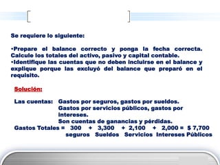 Se requiere lo siguiente:

•Prepare el balance correcto y ponga la fecha correcta.
Calcule los totales del activo, pasivo y capital contable.
•Identifique las cuentas que no deben incluirse en el balance y
explique porque las excluyó del balance que preparó en el
requisito.

 Solución:

 Las cuentas: Gastos por seguros, gastos por sueldos.
               Gastos por servicios públicos, gastos por
               intereses.
               Son cuentas de ganancias y pérdidas.
 Gastos Totales = 300 + 3,300 + 2,100 + 2,000 = $ 7,700
                  seguros Sueldos Servicios Intereses Públicos



                                                         LOGO
 