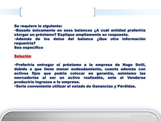 Se requiere lo siguiente:
•Basado únicamente en esos balances ¿A cuál entidad preferiría
otorgar un préstamo? Explique ampliamente su respuesta.
•Además de los datos del balance ¿Que otra información
requeriría?
Sea específico

Solución

•Preferiría entregar el préstamo a la empresa de Hugo Sotil,
debido a que tiene menor endeudamiento, cuenta además con
activos fijos que podría colocar en garantía, asimismo las
mercaderías al ser un activo realizable, este al Venderse
produciría ingresos a la empresa.
•Seria conveniente utilizar el estado de Ganancias y Pérdidas.




                                                         LOGO
 
