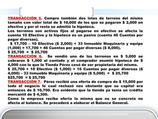 TRANSACCIÓN 5. Compro también dos lotes de terreno del mismo
tamaño con valor total de $ 10,000 de los que se pagaron $ 2,000 en
efectivo y por el resto se admitió la hipoteca.
Los terrenos son activos fijos al pagarse en efectivo se afecta la
cuenta 10 Efectivo y la hipoteca es un pasivo (cuenta 46 Cuentas por
pagar diversas).
 $ 17,700 – 10 Efectivo ($ 2,000) + 33 Inmueble Maquinaria y equipo
(1,000) = 17,700 + 46 Cuentas por pagar diversas ($ 8,000).
$ 25,700 = $ 25,700
TRANSACCIÓN 6. Se vendió uno de los terrenos en $ 5,000 se
cobraron $ 1,000 al contado y el comprador asumió hipoteca de $
4,000 con lo que la Tienda Pérez cesó de ser propietaria del mismo.
$ 25,700 + 10 Efectivo ($ 1,000) + 16 Cuentas por pagar diversas ($
4,000) – 33 Inmueble Maquinaria y equipo ($ 5,000) = $ 25,700
$25,700 = $ 25,700
TRANSACCIÓN 7. Pérez recibió una oferta de compra de $ 15,000 por
todo el negocio lo cual rechazó nos obstante que su capital era
entonces de $ 10,700. Era evidente que la tienda ya tenía un crédito
mercantil de $ 4,300.
Como la empresa recibe oferta la misma que no se concreta no
afecta al balance. Se procederá a elaborar el Balance General.


                                                              LOGO
 