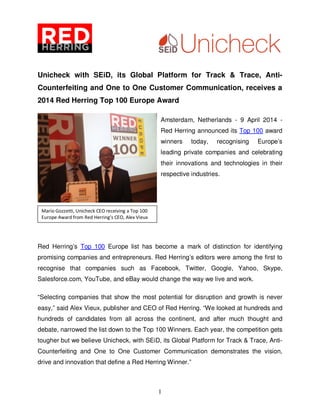1
Unicheck with SEiD, its Global Platform for Track & Trace, Anti-
Counterfeiting and One to One Customer Communication, receives a
2014 Red Herring Top 100 Europe Award
Amsterdam, Netherlands - 9 April 2014 -
Red Herring announced its Top 100 award
winners today, recognising Europe’s
leading private companies and celebrating
their innovations and technologies in their
respective industries.
Red Herring’s Top 100 Europe list has become a mark of distinction for identifying
promising companies and entrepreneurs. Red Herring’s editors were among the first to
recognise that companies such as Facebook, Twitter, Google, Yahoo, Skype,
Salesforce.com, YouTube, and eBay would change the way we live and work.
“Selecting companies that show the most potential for disruption and growth is never
easy,” said Alex Vieux, publisher and CEO of Red Herring. “We looked at hundreds and
hundreds of candidates from all across the continent, and after much thought and
debate, narrowed the list down to the Top 100 Winners. Each year, the competition gets
tougher but we believe Unicheck, with SEiD, its Global Platform for Track & Trace, Anti-
Counterfeiting and One to One Customer Communication demonstrates the vision,
drive and innovation that define a Red Herring Winner.”
Mario Gozzetti, Unicheck CEO receiving a Top 100
Europe Award from Red Herring’s CEO, Alex Vieux
 