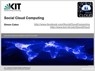 Social Cloud Computing
Simon Caton                                              http://www.facebook.com/SocialCloudComputing
                                                                       http://www.ksri.kit.edu/SocialCloud


KARLSRUHE SERVICE RESEARCH INSTITUTE (KSRI)




KIT – University of the State of Baden-Württemberg and
National Research Center of the Helmholtz Association                                             www.kit.edu
 