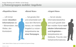 Design Thinking und «Mobile» in der Praxis

3 Nutzergruppen mobiler Angebote

«Repetitive Now»                                     «Bored Now»               «Urgent Now»


… ruft immer                                          … hat gerade Zeit        … hat ein akutes
wieder dieselben                                     und entscheidet sich      Informationsbedürfnis
Informationen ab                                     «aus dem Moment»          und sucht gezielt über
– Börsendaten, das                                   heraus, ein mobiles       den mobilen Kanal nach
Wetter, den                                          Angebot zu nutzen –       lokalen Informationen
Kontostand .                                         beispielsweise zu         und Angeboten –
                                                     einer Kampagne.           beispielsweise ein
                                                                               Gebäude, Freunde oder
                                                                               Verkehrsinformationen.
Quelle: Stephen Wellman, Google Lays Out Its Mobile User Experience Strategy

© Unic AG - Seite 21
 