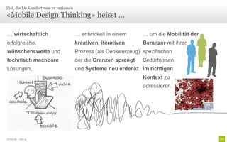 Zeit, die IA-Komfortzone zu verlassen

«Mobile Design Thinking» heisst …

… wirtschaftlich                        … entwickelt in einem     … um die Mobilität der
erfolgreiche,                           kreativen, iterativen     Benutzer mit ihren
wünschenswerte und                      Prozess (als Denkwerzeug) spezifischen
technisch machbare                      der die Grenzen sprengt   Bedürfnissen
Lösungen,                               und Systeme neu erdenkt im richtigen
                                                                  Kontext zu
                                                                  adressieren.




© Unic AG - Seite 44
 